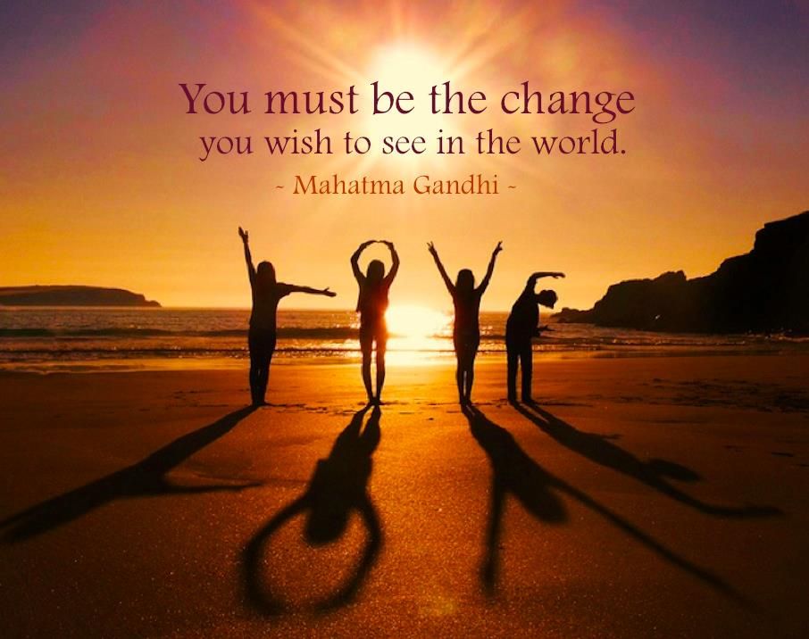 You must be the change you wish to see in the world ~ Mahatma Gandhi